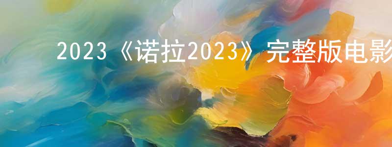 ﻿陈杰民发布﻿2023《诺拉2023》完整版电影/在线观看/百度云-美剧天堂